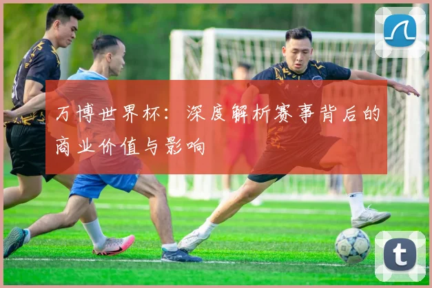 万博世界杯：深度解析赛事背后的商业价值与影响