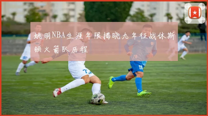 姚明NBA生涯年限揭晓九年征战休斯顿火箭队历程