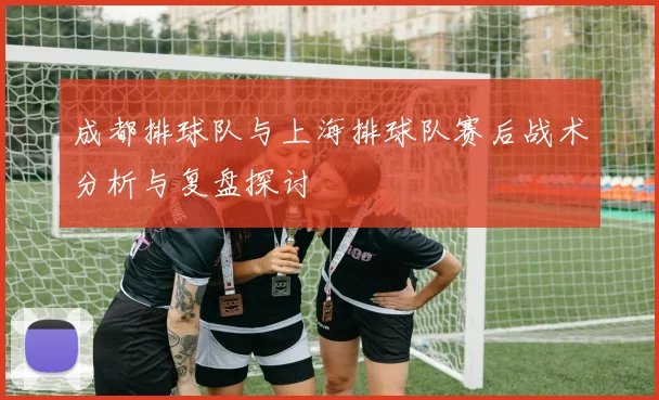 成都排球队与上海排球队赛后战术分析与复盘探讨