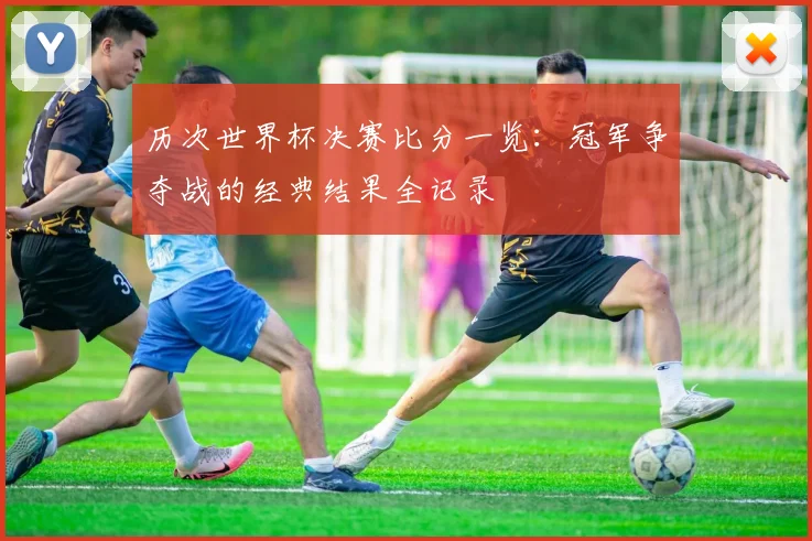 历次世界杯决赛比分一览：冠军争夺战的经典结果全记录
