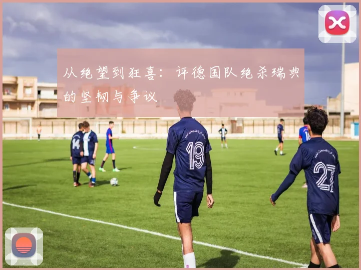 从绝望到狂喜：评德国队绝杀瑞典的坚韧与争议