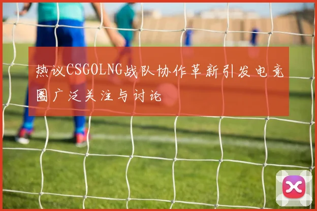 热议CSGOLNG战队协作革新引发电竞圈广泛关注与讨论