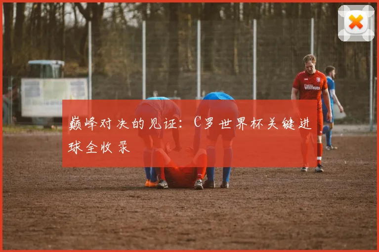 巅峰对决的见证：C罗世界杯关键进球全收录