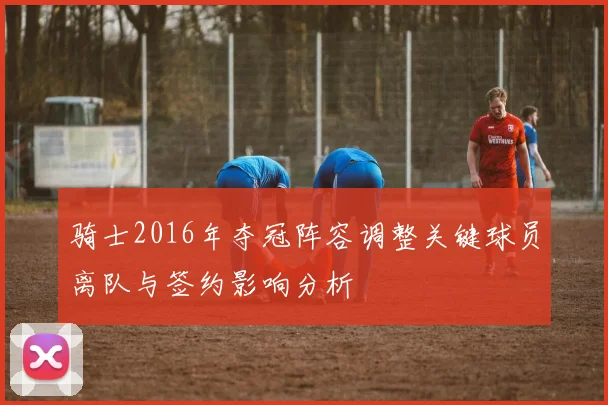 骑士2016年夺冠阵容调整关键球员离队与签约影响分析