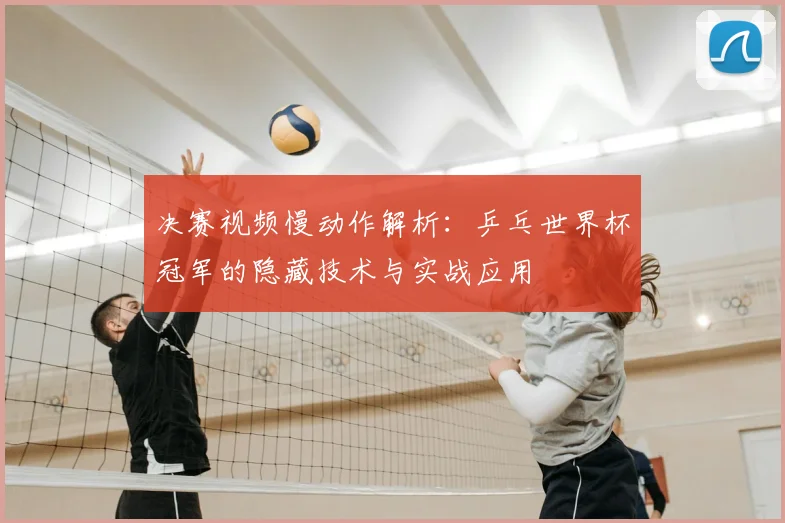 决赛视频慢动作解析：乒乓世界杯冠军的隐藏技术与实战应用