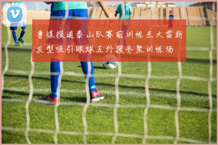 鲁媒报道泰山队赛前训练王大雷新发型吸引眼球五外援齐聚训练场
