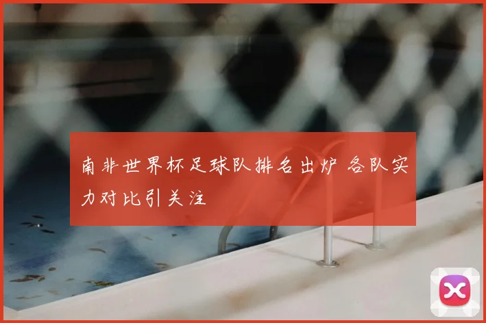南非世界杯足球队排名出炉 各队实力对比引关注
