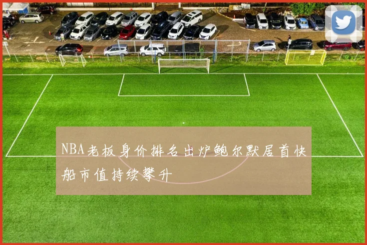 NBA老板身价排名出炉鲍尔默居首快船市值持续攀升