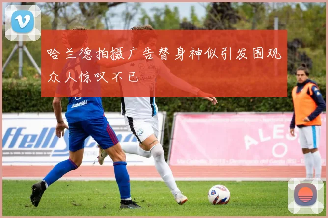 哈兰德拍摄广告替身神似引发围观众人惊叹不已