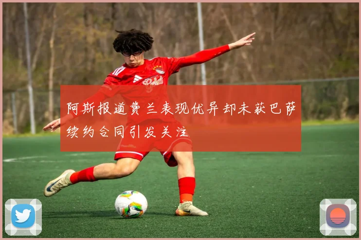 阿斯报道费兰表现优异却未获巴萨续约合同引发关注