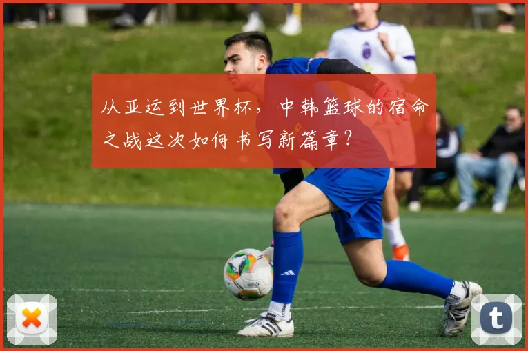 从亚运到世界杯，中韩篮球的宿命之战这次如何书写新篇章？