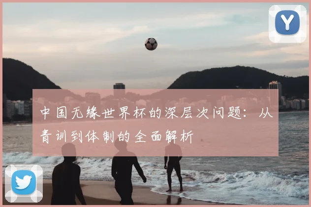 中国无缘世界杯的深层次问题:从青训到体制的全面解析