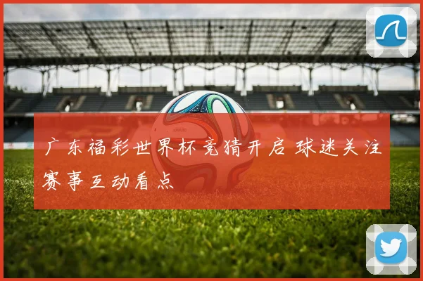 广东福彩世界杯竞猜开启 球迷关注赛事互动看点