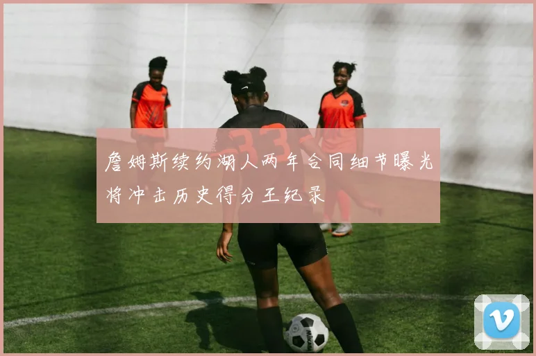 詹姆斯续约湖人两年合同细节曝光将冲击历史得分王纪录