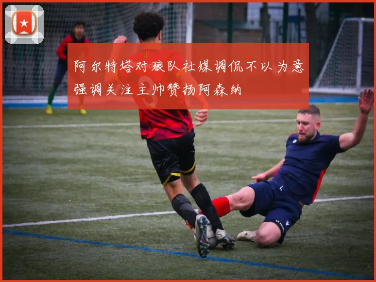 阿尔特塔对狼队社媒调侃不以为意强调关注主帅赞扬阿森纳