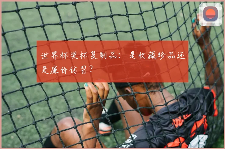 世界杯奖杯复制品:是收藏珍品还是廉价仿冒?