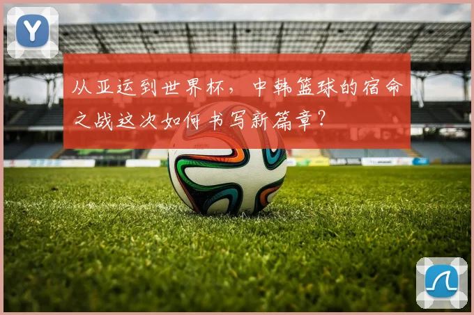 从亚运到世界杯，中韩篮球的宿命之战这次如何书写新篇章？
