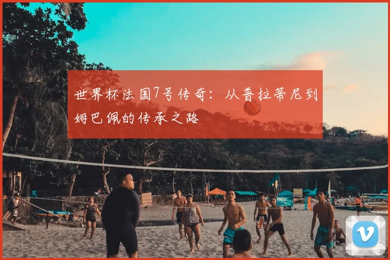 世界杯法国7号传奇：从普拉蒂尼到姆巴佩的传承之路
