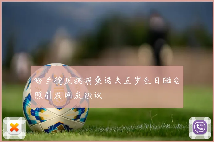 哈兰德庆祝胡桑诺夫五岁生日晒合照引发网友热议