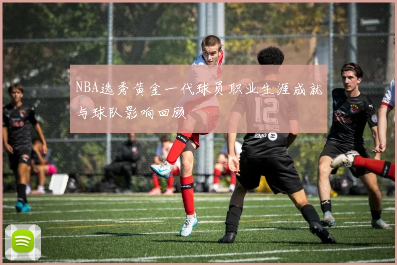 NBA选秀黄金一代球员职业生涯成就与球队影响回顾