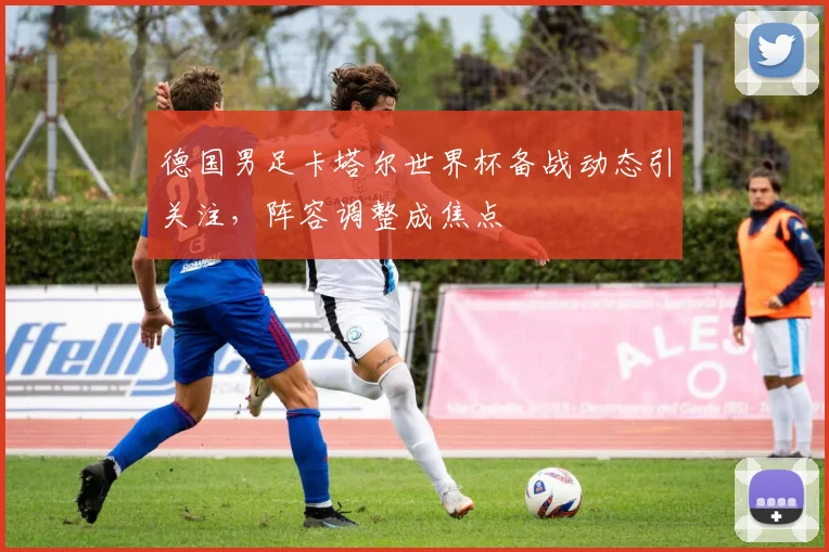 德国男足卡塔尔世界杯备战动态引关注，阵容调整成焦点