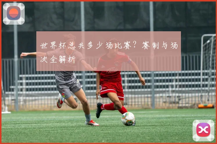 世界杯总共多少场比赛？赛制与场次全解析