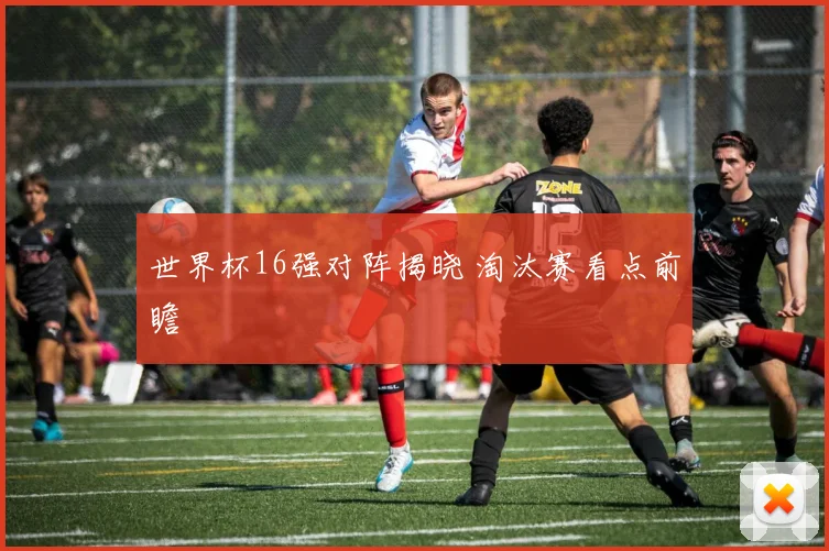 世界杯16强对阵揭晓 淘汰赛看点前瞻