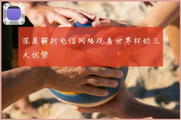 深度解析电信网络观看世界杯的三大优势