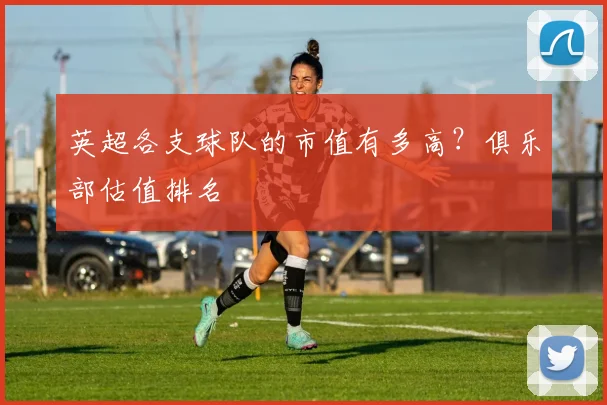 英超各支球队的市值有多高？俱乐部估值排名