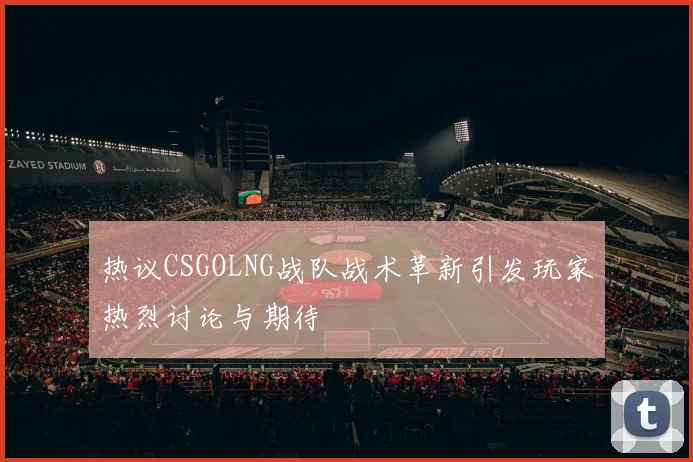 热议CSGOLNG战队战术革新引发玩家热烈讨论与期待