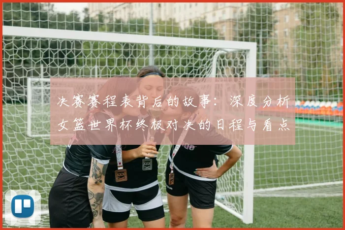 决赛赛程表背后的故事：深度分析女篮世界杯终极对决的日程与看点