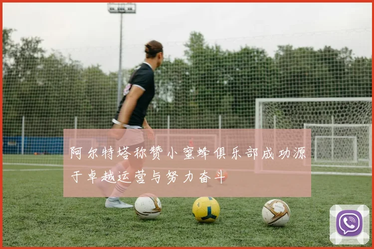 阿尔特塔称赞小蜜蜂俱乐部成功源于卓越运营与努力奋斗
