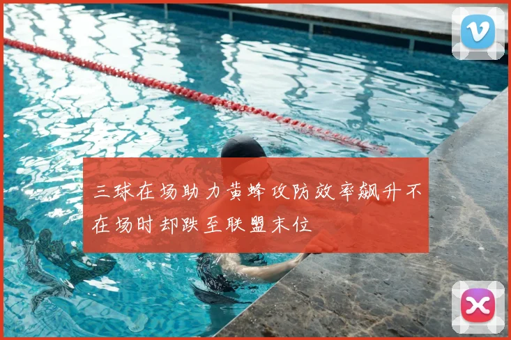 三球在场助力黄蜂攻防效率飙升不在场时却跌至联盟末位