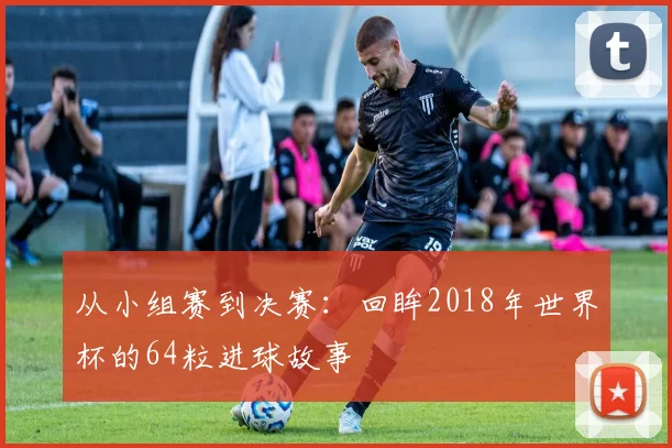 从小组赛到决赛：回眸2018年世界杯的64粒进球故事