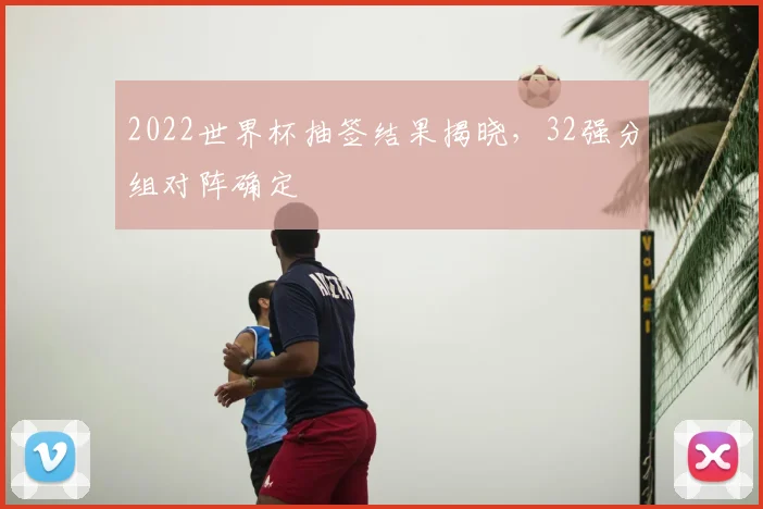2022世界杯抽签结果揭晓，32强分组对阵确定