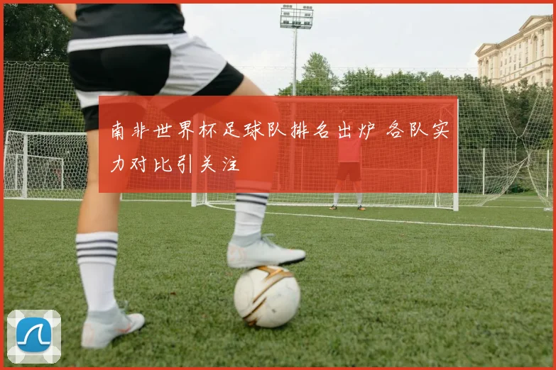 南非世界杯足球队排名出炉 各队实力对比引关注