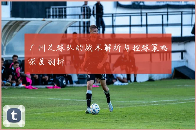 广州足球队的战术解析与控球策略深度剖析