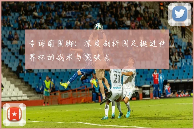 专访前国脚：深度剖析国足挺进世界杯的战术与突破点