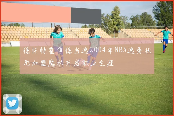 德怀特霍华德当选2004年NBA选秀状元加盟魔术开启职业生涯
