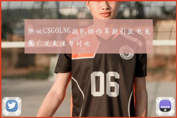 热议CSGOLNG战队协作革新引发电竞圈广泛关注与讨论