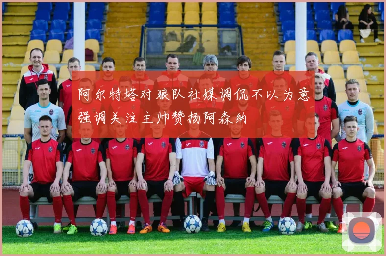 阿尔特塔对狼队社媒调侃不以为意强调关注主帅赞扬阿森纳
