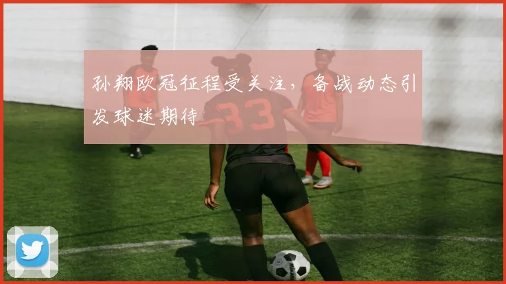 孙翔欧冠征程受关注，备战动态引发球迷期待