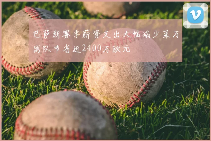 巴萨新赛季薪资支出大幅减少莱万离队节省近2400万欧元
