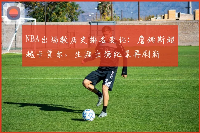 NBA出场数历史排名变化:詹姆斯超越卡贾尔,生涯出场纪录再刷新