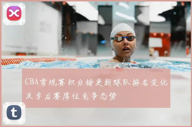 CBA常规赛积分榜更新球队排名变化及季后赛席位竞争态势