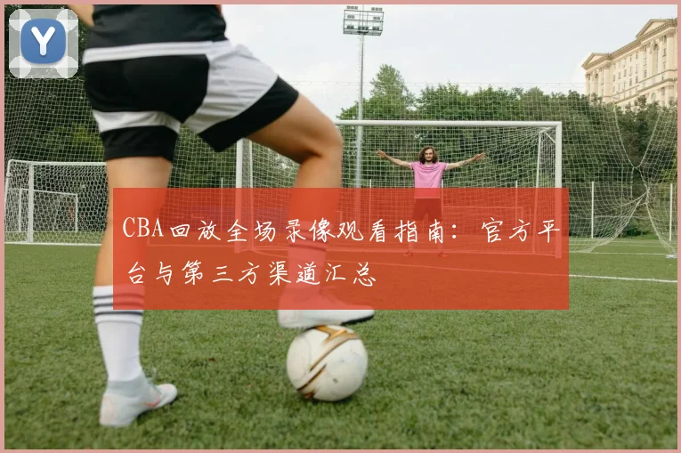 CBA回放全场录像观看指南：官方平台与第三方渠道汇总
