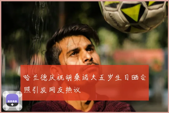 哈兰德庆祝胡桑诺夫五岁生日晒合照引发网友热议