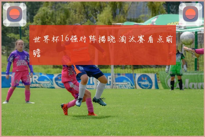 世界杯16强对阵揭晓 淘汰赛看点前瞻